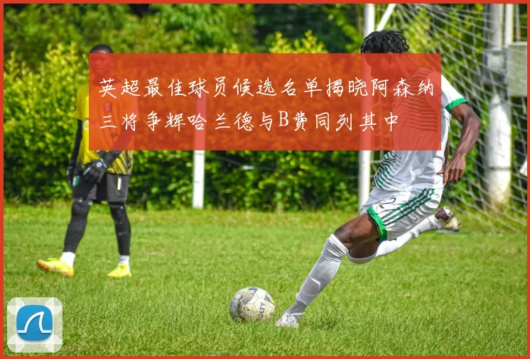 英超最佳球员候选名单揭晓阿森纳三将争辉哈兰德与B费同列其中