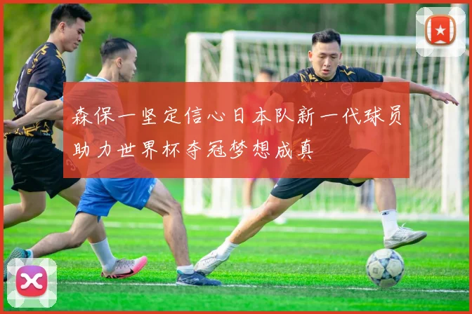 森保一坚定信心日本队新一代球员助力世界杯夺冠梦想成真