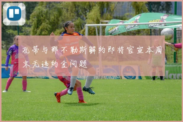 孔蒂与那不勒斯解约即将官宣本周末无违约金问题