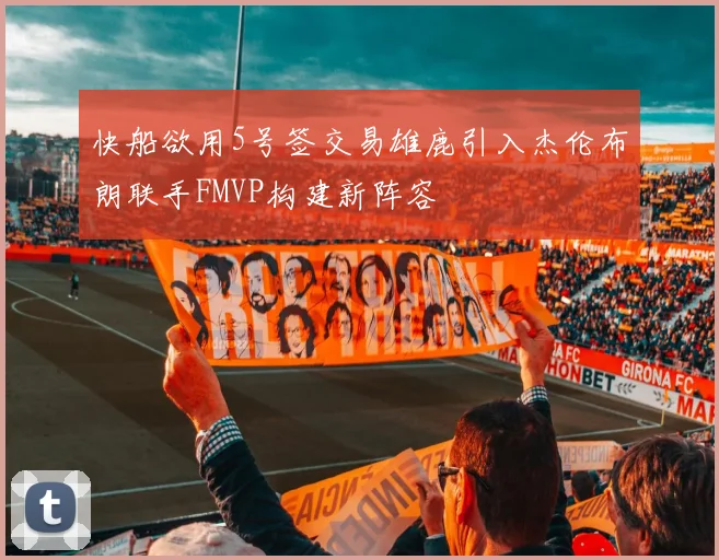 快船欲用5号签交易雄鹿引入杰伦布朗联手FMVP构建新阵容