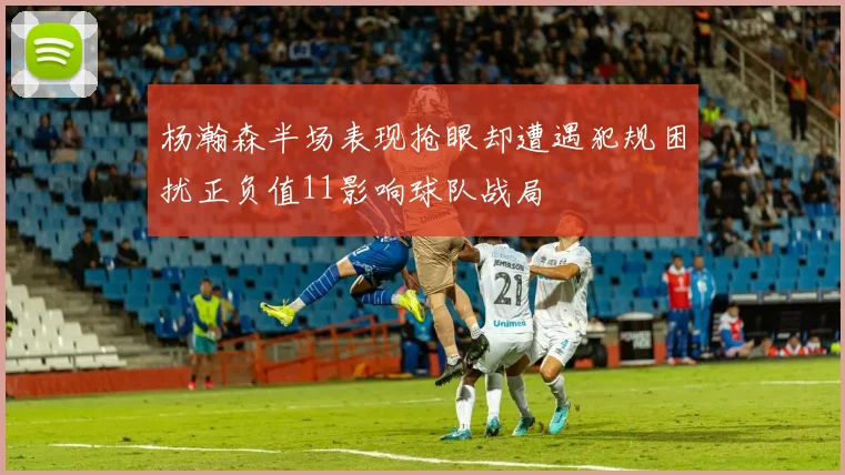 杨瀚森半场表现抢眼却遭遇犯规困扰正负值11影响球队战局