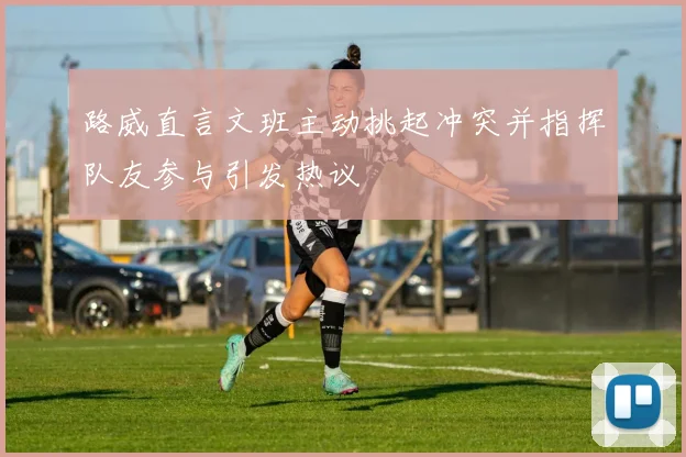 路威直言文班主动挑起冲突并指挥队友参与引发热议