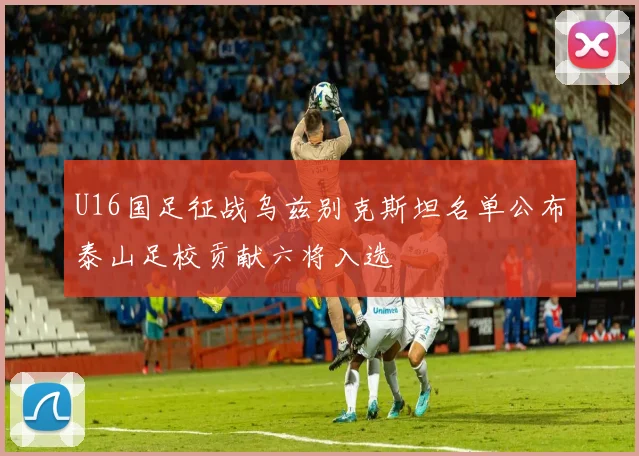 U16国足征战乌兹别克斯坦名单公布泰山足校贡献六将入选