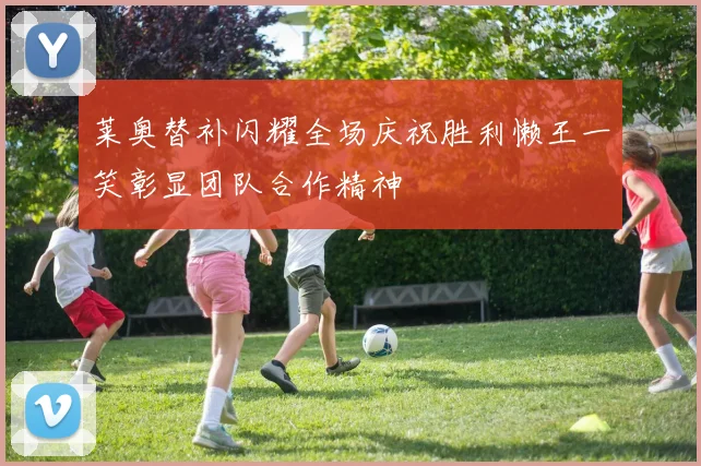 莱奥替补闪耀全场庆祝胜利懒王一笑彰显团队合作精神