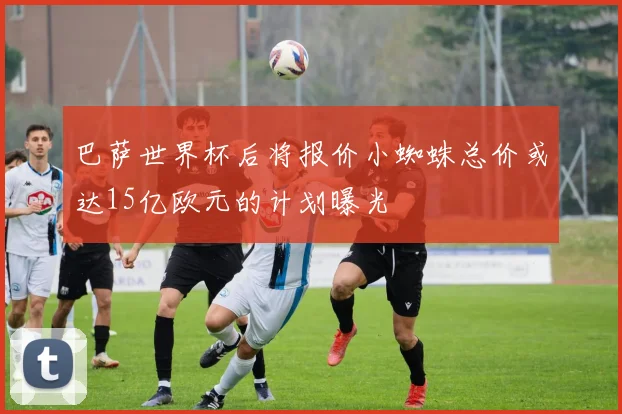 巴萨世界杯后将报价小蜘蛛总价或达15亿欧元的计划曝光