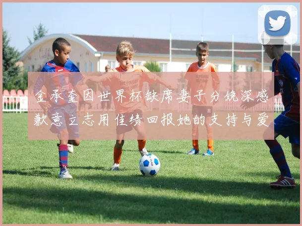 金承奎因世界杯缺席妻子分娩深感歉意立志用佳绩回报她的支持与爱