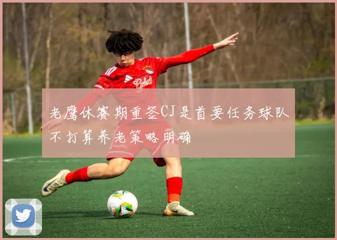 老鹰休赛期重签CJ是首要任务球队不打算养老策略明确