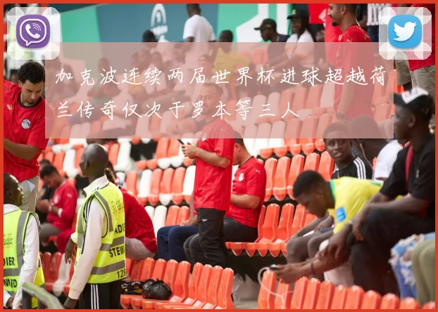 加克波连续两届世界杯进球超越荷兰传奇仅次于罗本等三人