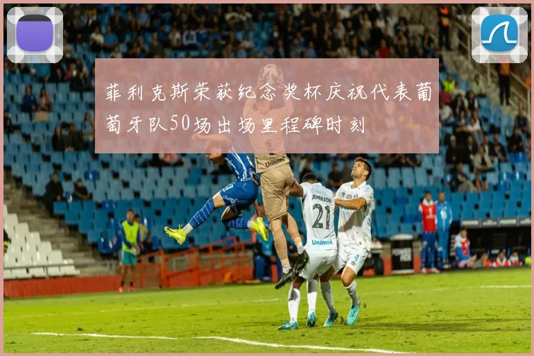 菲利克斯荣获纪念奖杯庆祝代表葡萄牙队50场出场里程碑时刻