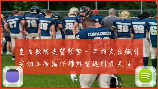 皇马教练更替频繁一年内支出飙升安切洛蒂离任穆帅重返引发关注