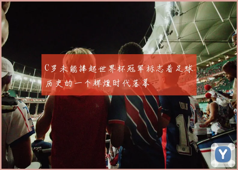 C罗未能捧起世界杯冠军标志着足球历史的一个辉煌时代落幕