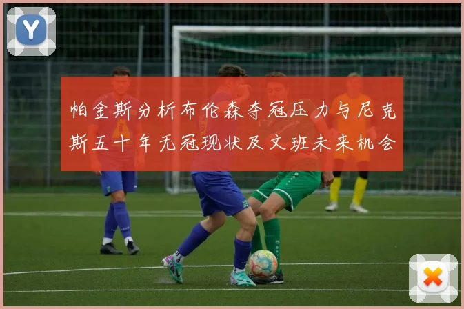 帕金斯分析布伦森夺冠压力与尼克斯五十年无冠现状及文班未来机会