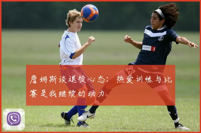 詹姆斯谈退役心态：热爱训练与比赛是我继续的动力