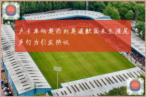 卢卡库向奥西利奥道歉国米生涯尾声行为引发热议